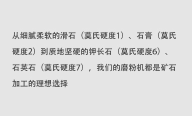 從細(xì)膩柔軟的滑石（莫氏硬度1）、石膏（莫氏硬度2）到質(zhì)地堅(jiān)硬的鉀長(zhǎng)石（莫氏硬度6）、石英石（莫氏硬度7），我們的磨粉機(jī)都是礦石加工的理想選擇。